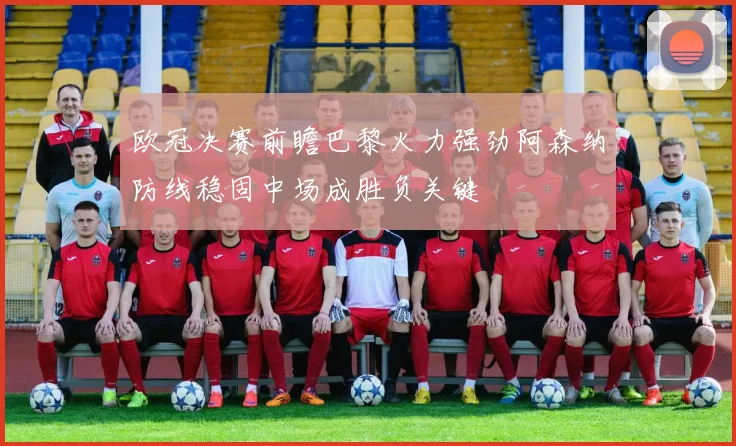 欧冠决赛前瞻巴黎火力强劲阿森纳防线稳固中场成胜负关键