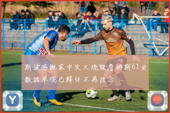 斯波感慨家中失火烧毁詹姆斯61分数据单现已释怀不再挂念