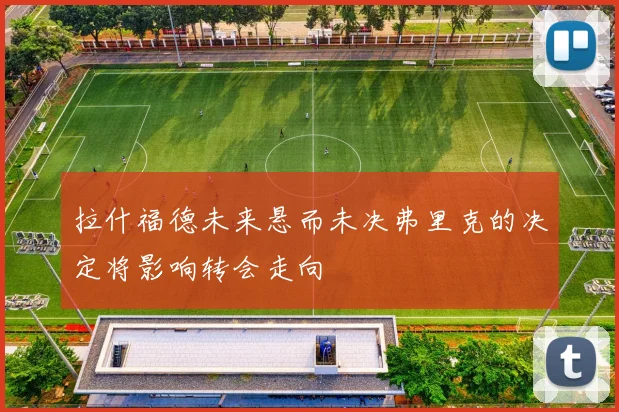 拉什福德未来悬而未决弗里克的决定将影响转会走向