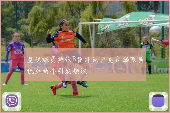曼联球员热议B费评论卢克肖晒照调侃加纳乔引发热议