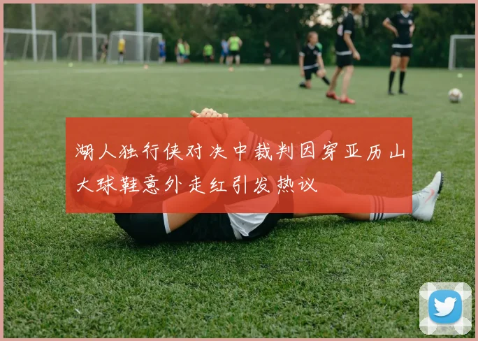 湖人独行侠对决中裁判因穿亚历山大球鞋意外走红引发热议