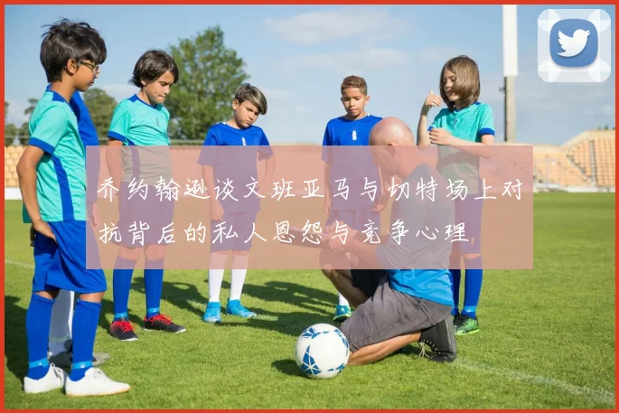 乔约翰逊谈文班亚马与切特场上对抗背后的私人恩怨与竞争心理