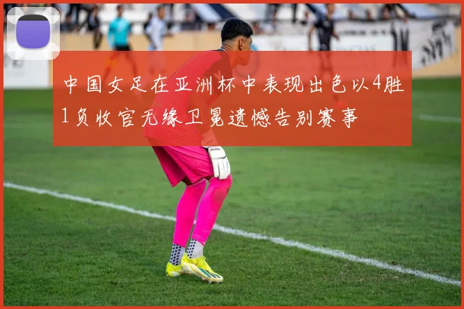 中国女足在亚洲杯中表现出色以4胜1负收官无缘卫冕遗憾告别赛事