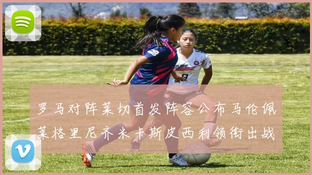罗马对阵莱切首发阵容公布马伦佩莱格里尼齐米卡斯皮西利领衔出战
