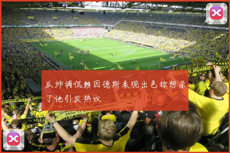 瓜帅调侃赖因德斯表现出色称想杀了他引发热议