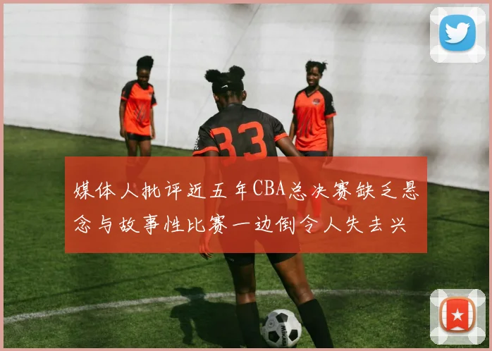 媒体人批评近五年CBA总决赛缺乏悬念与故事性比赛一边倒令人失去兴趣