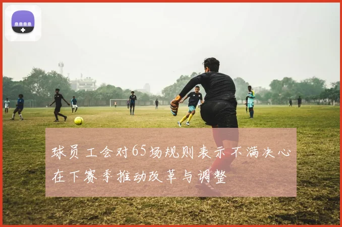 球员工会对65场规则表示不满决心在下赛季推动改革与调整