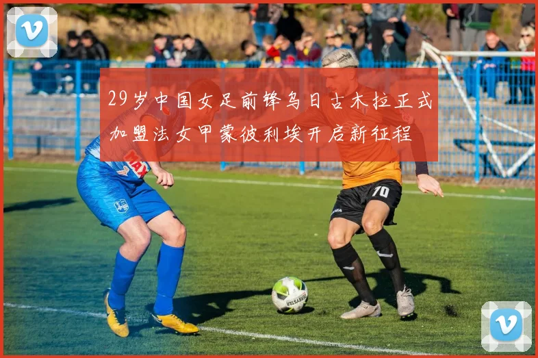 29岁中国女足前锋乌日古木拉正式加盟法女甲蒙彼利埃开启新征程