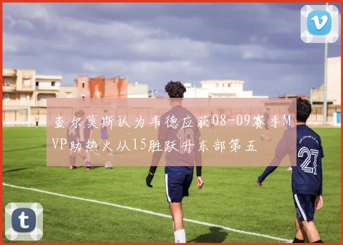 查尔莫斯认为韦德应获08-09赛季MVP助热火从15胜跃升东部第五