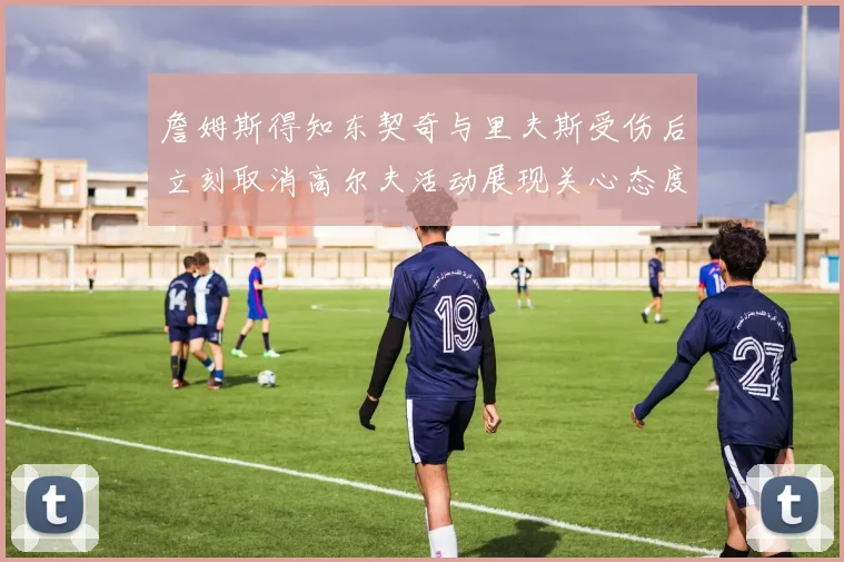 詹姆斯得知东契奇与里夫斯受伤后立刻取消高尔夫活动展现关心态度