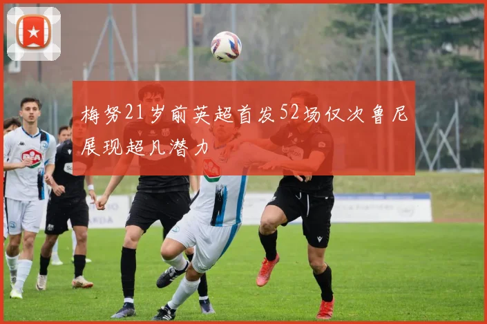 梅努21岁前英超首发52场仅次鲁尼展现超凡潜力