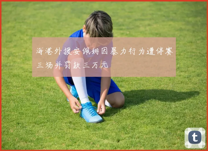 海港外援安佩姆因暴力行为遭停赛三场并罚款三万元