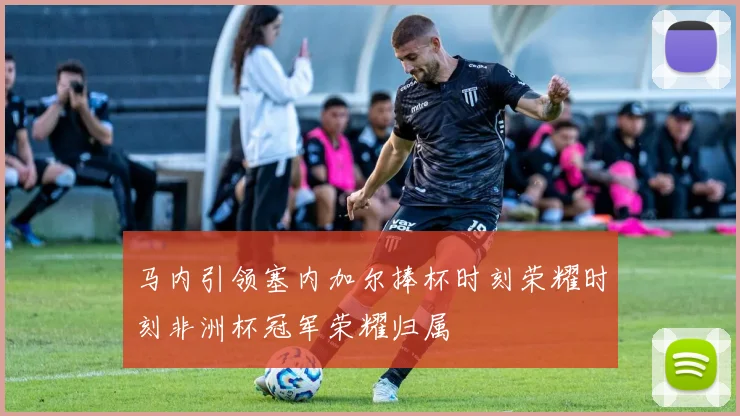 马内引领塞内加尔捧杯时刻荣耀时刻非洲杯冠军荣耀归属