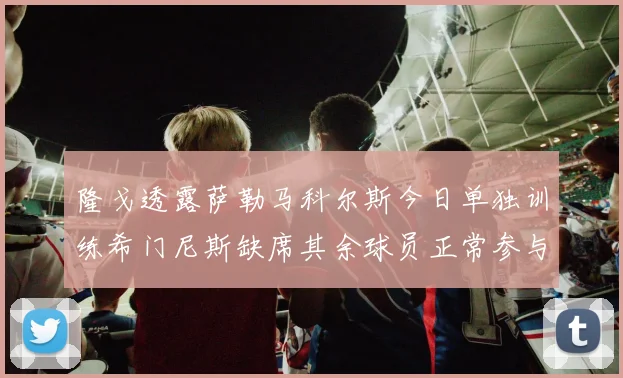 隆戈透露萨勒马科尔斯今日单独训练希门尼斯缺席其余球员正常参与训练