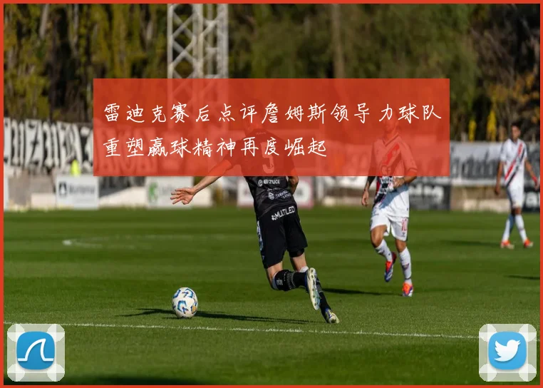 雷迪克赛后点评詹姆斯领导力球队重塑赢球精神再度崛起