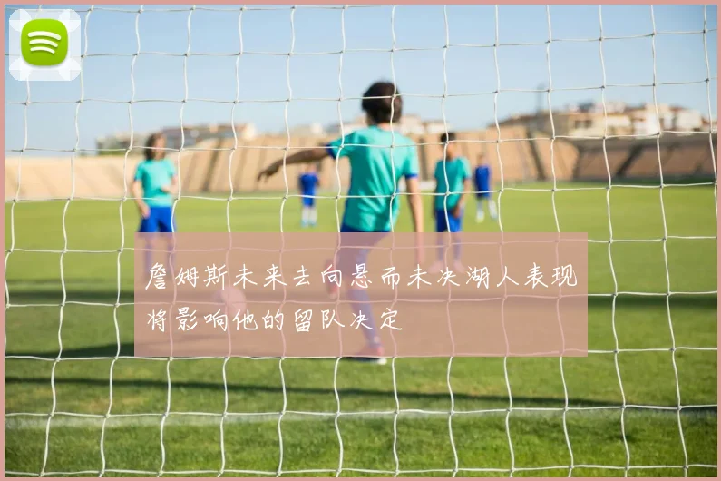 詹姆斯未来去向悬而未决湖人表现将影响他的留队决定