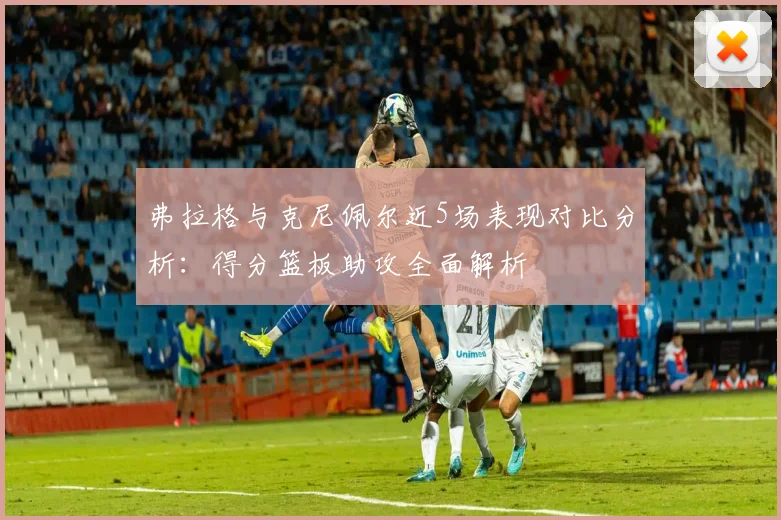 弗拉格与克尼佩尔近5场表现对比分析：得分篮板助攻全面解析