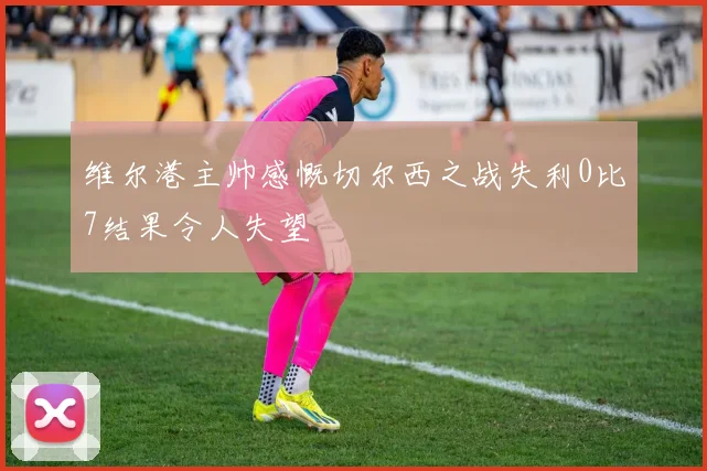 维尔港主帅感慨切尔西之战失利0比7结果令人失望