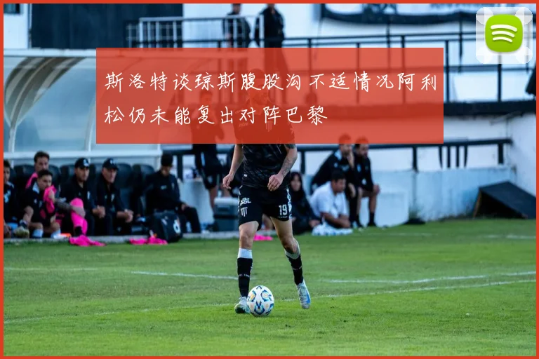 斯洛特谈琼斯腹股沟不适情况阿利松仍未能复出对阵巴黎