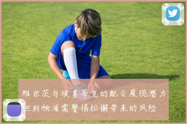 维尔茨与埃基蒂克的配合展现潜力但利物浦需警惕松懈带来的风险