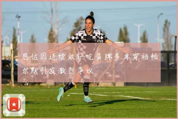 恩佐因连续放铲吃黄牌多库穿裆帕尔默引发激烈争议