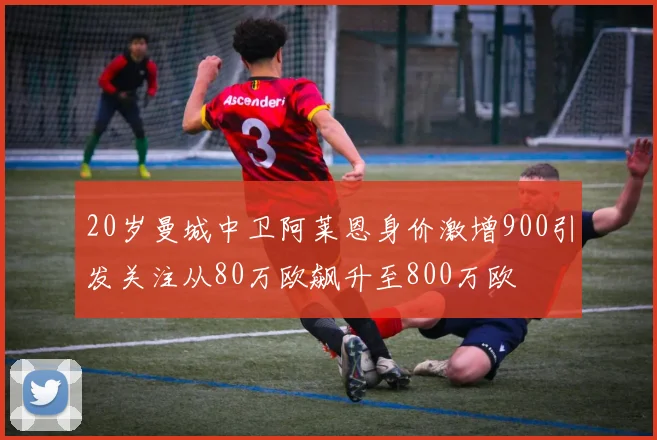 20岁曼城中卫阿莱恩身价激增900引发关注从80万欧飙升至800万欧