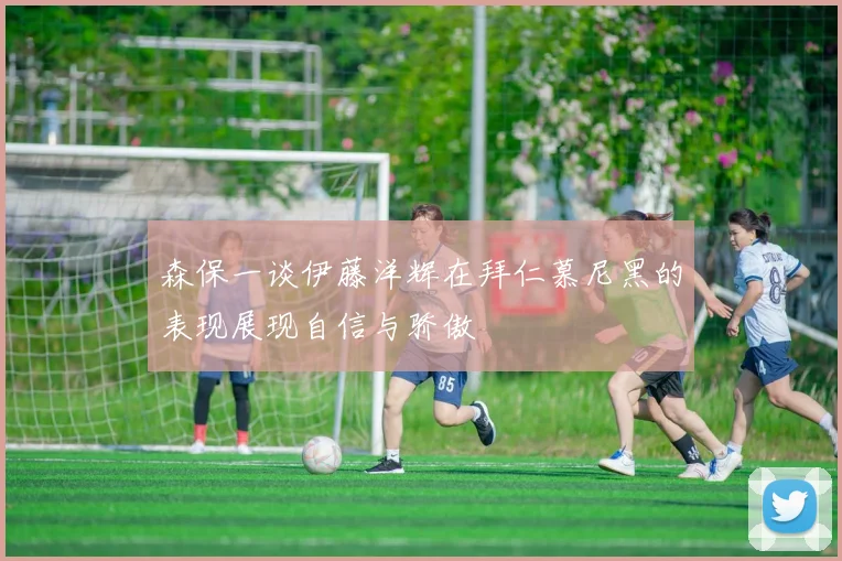 森保一谈伊藤洋辉在拜仁慕尼黑的表现展现自信与骄傲