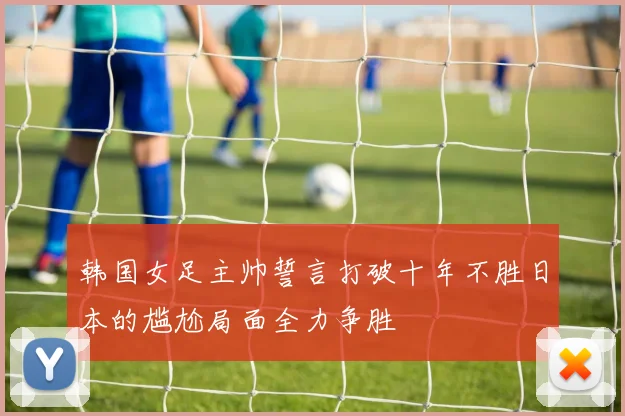 韩国女足主帅誓言打破十年不胜日本的尴尬局面全力争胜