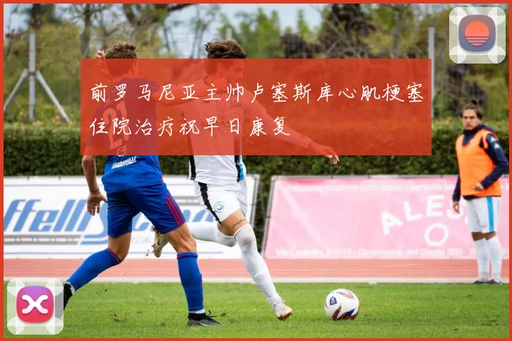 前罗马尼亚主帅卢塞斯库心肌梗塞住院治疗祝早日康复
