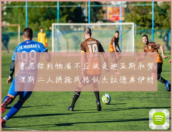 鲁尼称利物浦不应放走迪亚斯和努涅斯二人拼抢风格似杰拉德库伊特