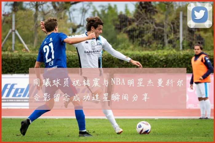 同曦球员祝铭震与NBA明星杰曼科尔合影留念成功追星瞬间分享