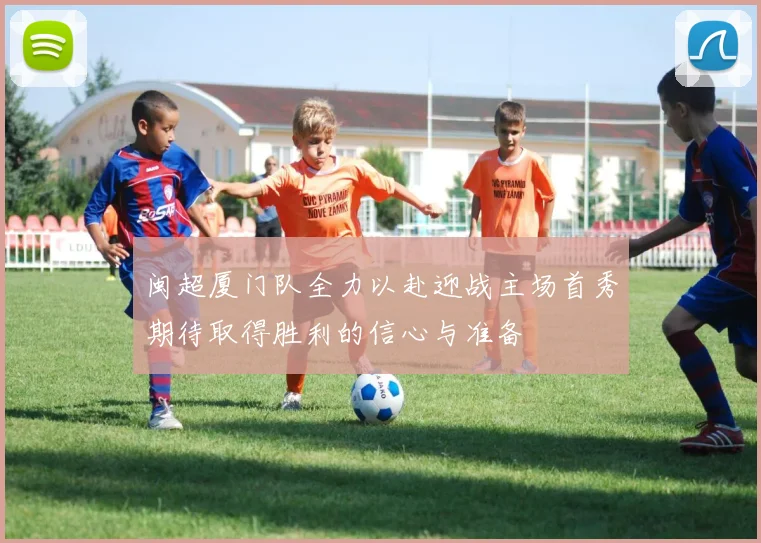 闽超厦门队全力以赴迎战主场首秀期待取得胜利的信心与准备