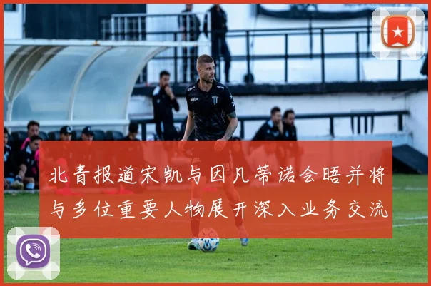 北青报道宋凯与因凡蒂诺会晤并将与多位重要人物展开深入业务交流