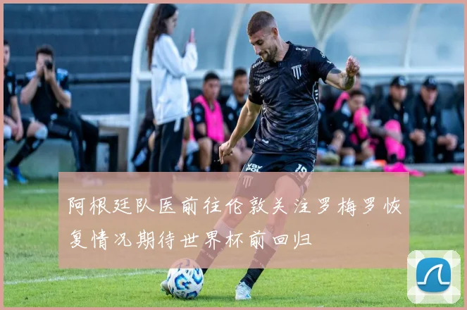 阿根廷队医前往伦敦关注罗梅罗恢复情况期待世界杯前回归