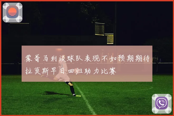 蒙哥马利谈球队表现不如预期期待拉莫斯早日回归助力比赛