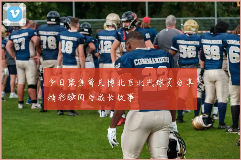 今日聚焦曾凡博北京北汽球员分享精彩瞬间与成长故事