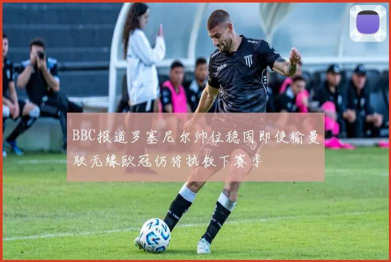 BBC报道罗塞尼尔帅位稳固即使输曼联无缘欧冠仍将执教下赛季